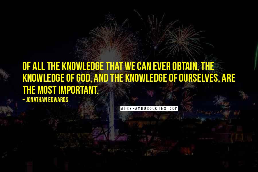 Jonathan Edwards Quotes: Of all the knowledge that we can ever obtain, the knowledge of God, and the knowledge of ourselves, are the most important.