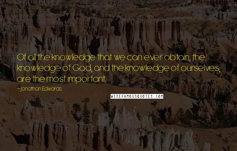 Jonathan Edwards Quotes: Of all the knowledge that we can ever obtain, the knowledge of God, and the knowledge of ourselves, are the most important.