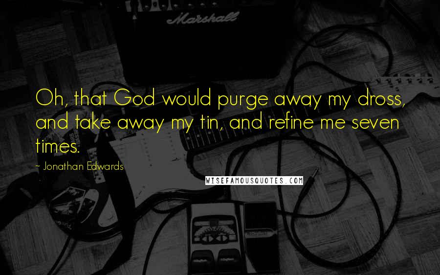 Jonathan Edwards Quotes: Oh, that God would purge away my dross, and take away my tin, and refine me seven times.