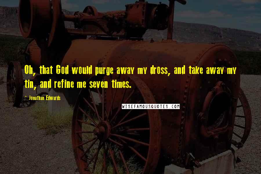 Jonathan Edwards Quotes: Oh, that God would purge away my dross, and take away my tin, and refine me seven times.