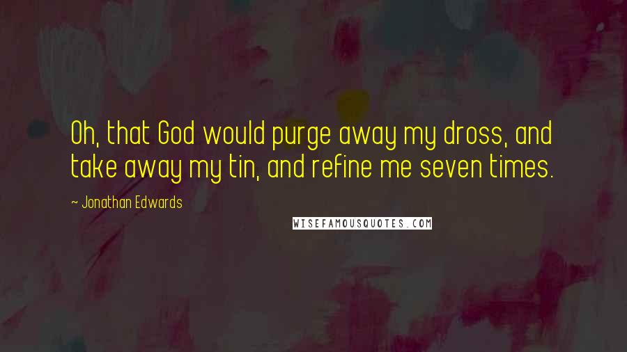 Jonathan Edwards Quotes: Oh, that God would purge away my dross, and take away my tin, and refine me seven times.