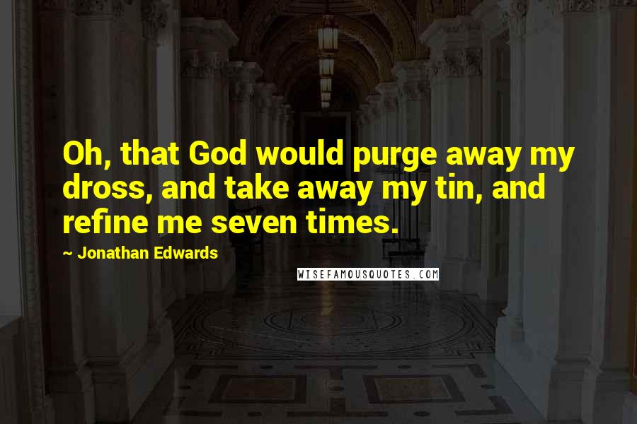 Jonathan Edwards Quotes: Oh, that God would purge away my dross, and take away my tin, and refine me seven times.