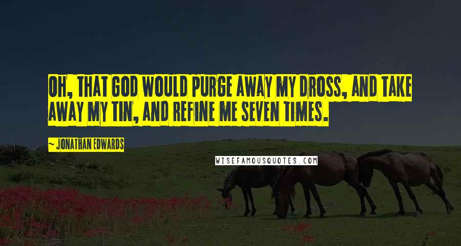 Jonathan Edwards Quotes: Oh, that God would purge away my dross, and take away my tin, and refine me seven times.