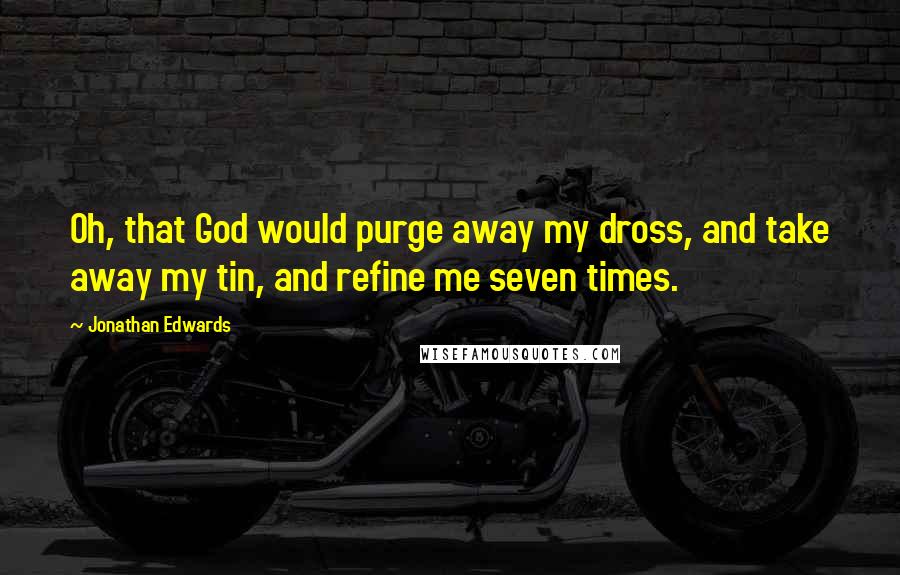 Jonathan Edwards Quotes: Oh, that God would purge away my dross, and take away my tin, and refine me seven times.