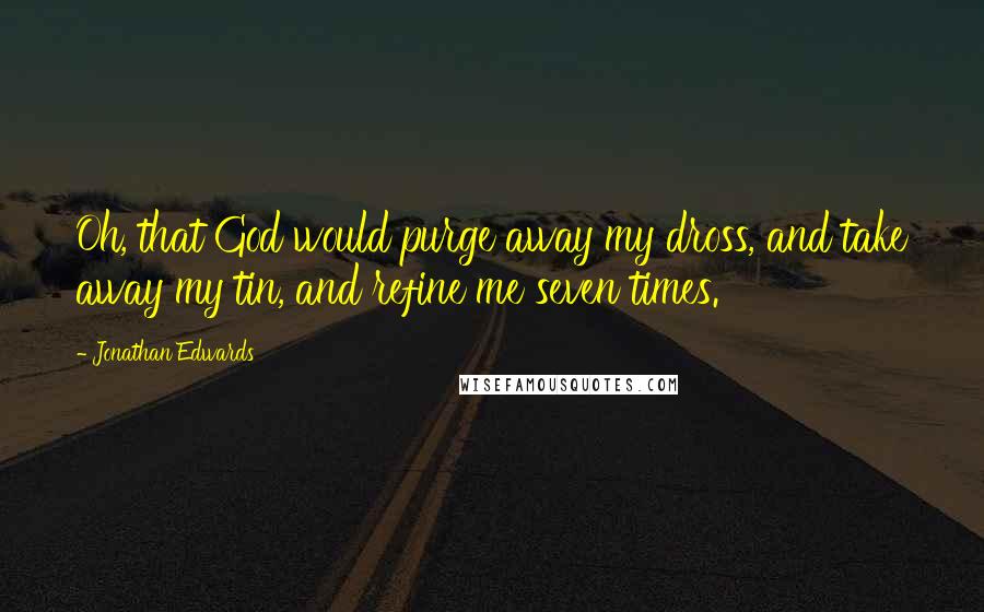 Jonathan Edwards Quotes: Oh, that God would purge away my dross, and take away my tin, and refine me seven times.