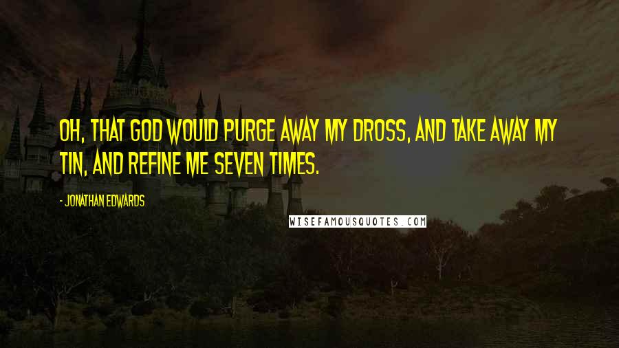 Jonathan Edwards Quotes: Oh, that God would purge away my dross, and take away my tin, and refine me seven times.