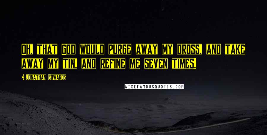 Jonathan Edwards Quotes: Oh, that God would purge away my dross, and take away my tin, and refine me seven times.