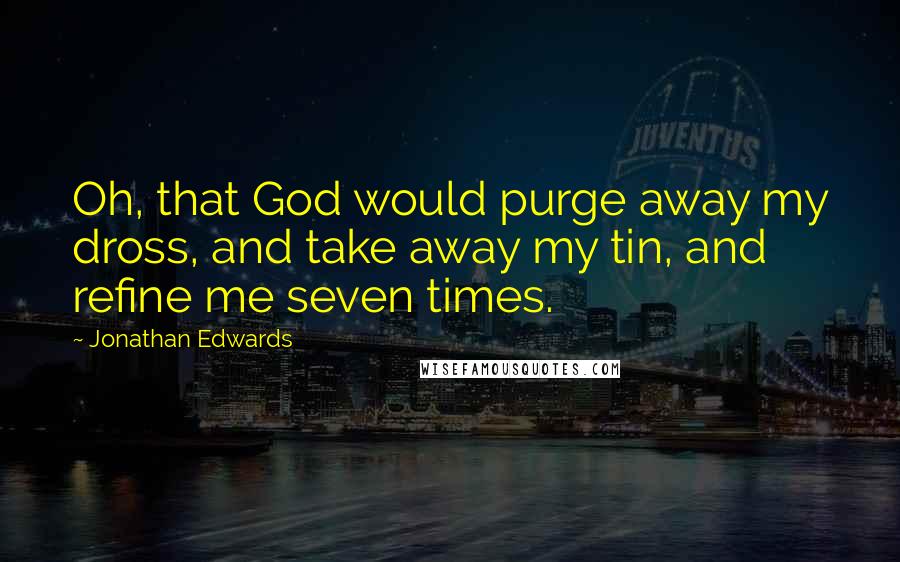 Jonathan Edwards Quotes: Oh, that God would purge away my dross, and take away my tin, and refine me seven times.