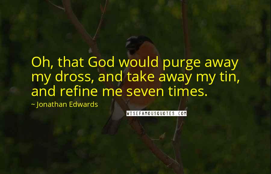 Jonathan Edwards Quotes: Oh, that God would purge away my dross, and take away my tin, and refine me seven times.