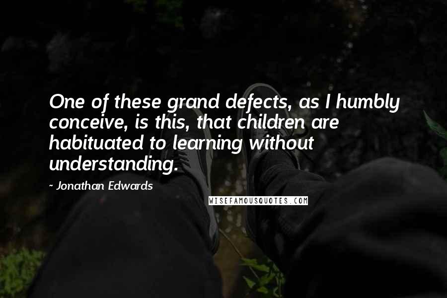 Jonathan Edwards Quotes: One of these grand defects, as I humbly conceive, is this, that children are habituated to learning without understanding.