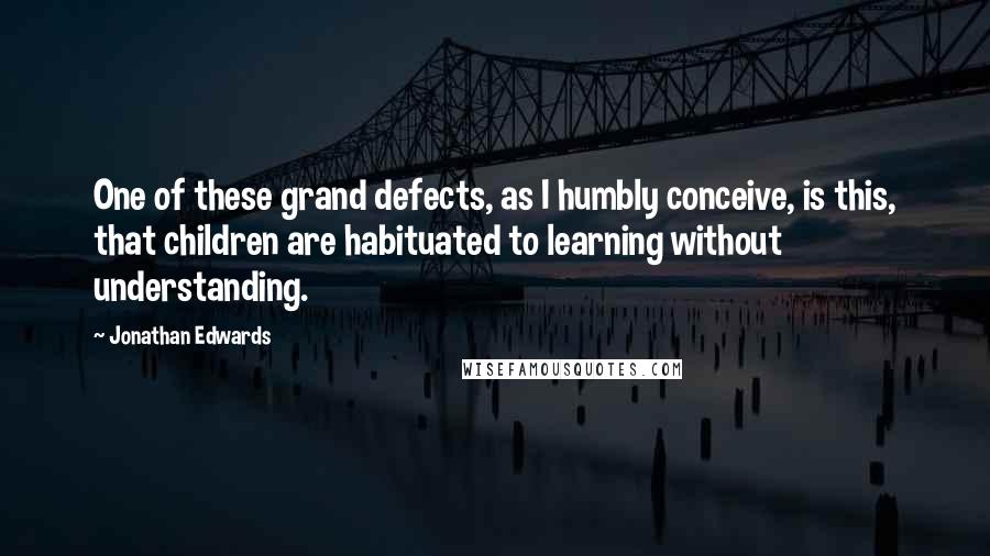 Jonathan Edwards Quotes: One of these grand defects, as I humbly conceive, is this, that children are habituated to learning without understanding.