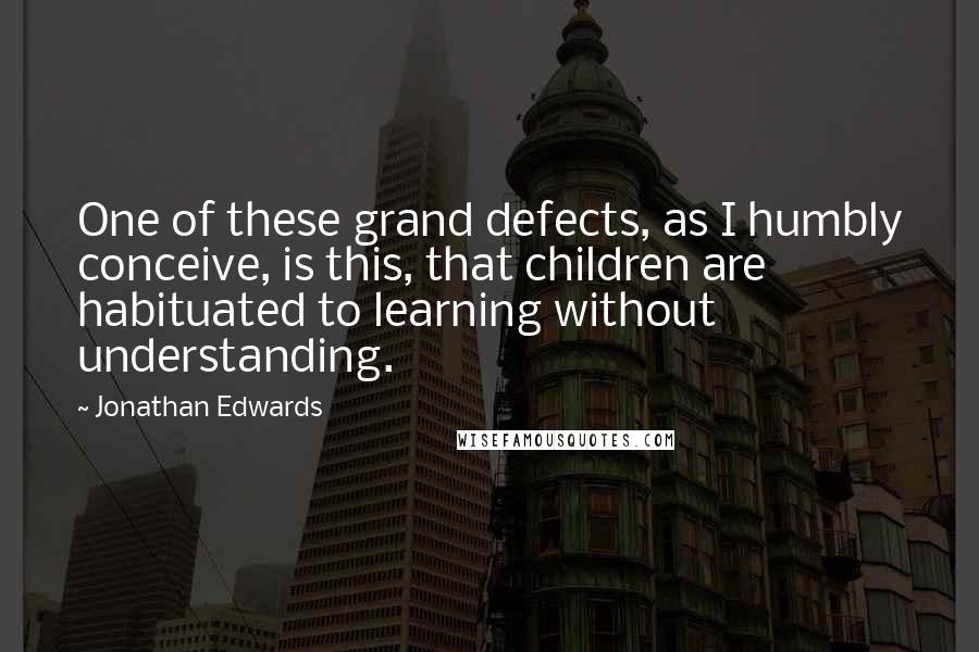 Jonathan Edwards Quotes: One of these grand defects, as I humbly conceive, is this, that children are habituated to learning without understanding.