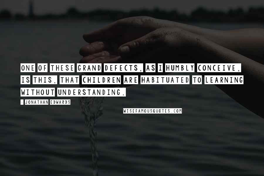 Jonathan Edwards Quotes: One of these grand defects, as I humbly conceive, is this, that children are habituated to learning without understanding.