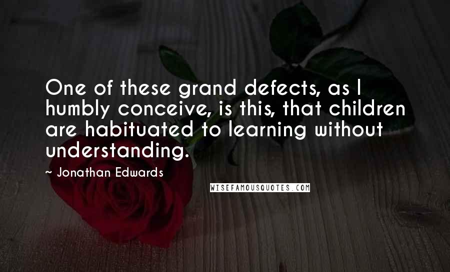 Jonathan Edwards Quotes: One of these grand defects, as I humbly conceive, is this, that children are habituated to learning without understanding.