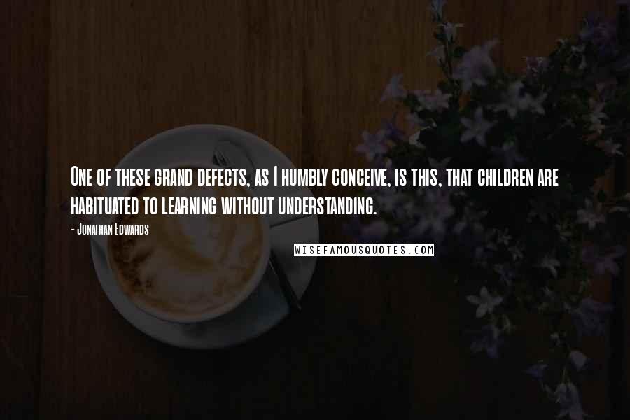 Jonathan Edwards Quotes: One of these grand defects, as I humbly conceive, is this, that children are habituated to learning without understanding.