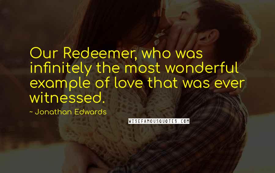 Jonathan Edwards Quotes: Our Redeemer, who was infinitely the most wonderful example of love that was ever witnessed.