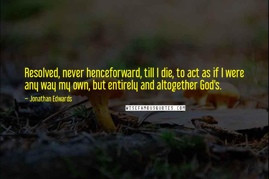 Jonathan Edwards Quotes: Resolved, never henceforward, till I die, to act as if I were any way my own, but entirely and altogether God's.