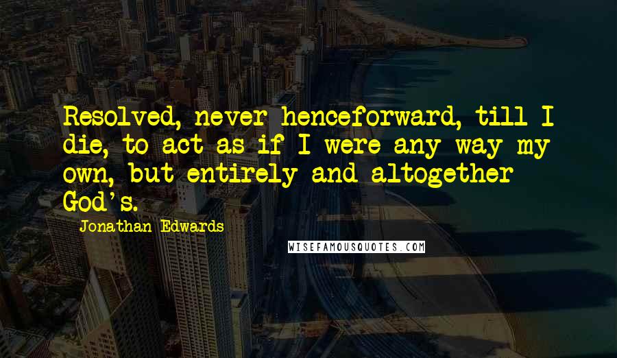 Jonathan Edwards Quotes: Resolved, never henceforward, till I die, to act as if I were any way my own, but entirely and altogether God's.