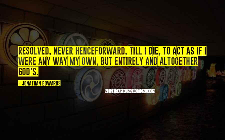 Jonathan Edwards Quotes: Resolved, never henceforward, till I die, to act as if I were any way my own, but entirely and altogether God's.