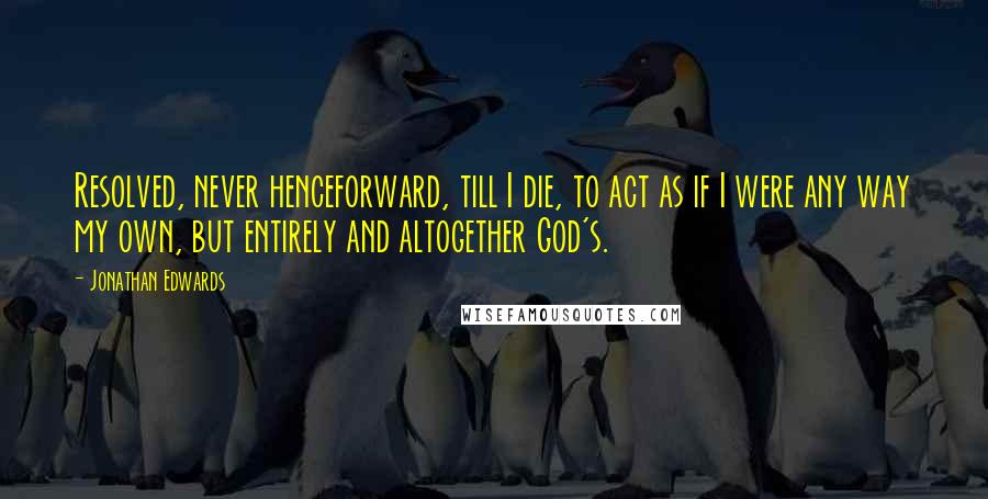 Jonathan Edwards Quotes: Resolved, never henceforward, till I die, to act as if I were any way my own, but entirely and altogether God's.