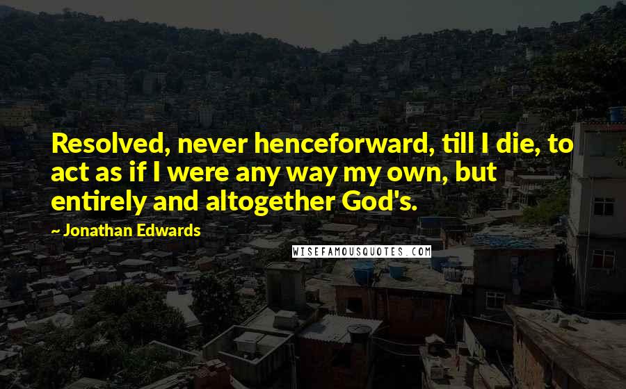 Jonathan Edwards Quotes: Resolved, never henceforward, till I die, to act as if I were any way my own, but entirely and altogether God's.