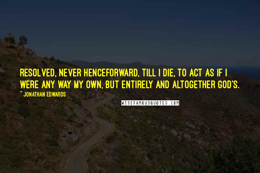 Jonathan Edwards Quotes: Resolved, never henceforward, till I die, to act as if I were any way my own, but entirely and altogether God's.