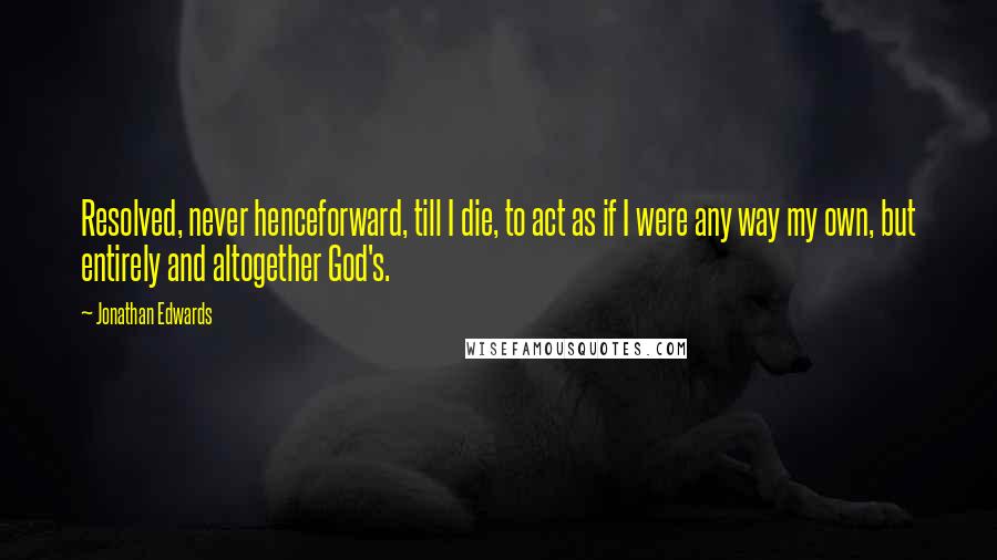 Jonathan Edwards Quotes: Resolved, never henceforward, till I die, to act as if I were any way my own, but entirely and altogether God's.