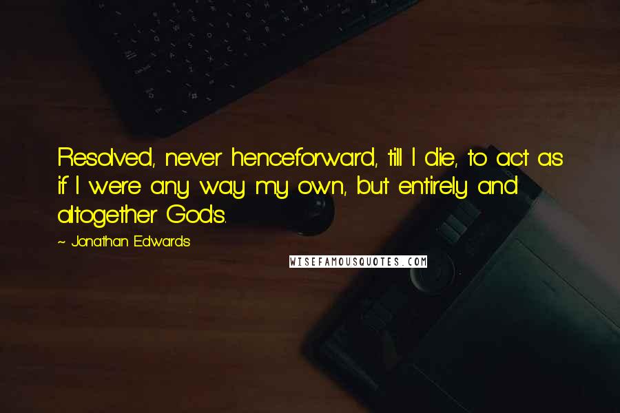 Jonathan Edwards Quotes: Resolved, never henceforward, till I die, to act as if I were any way my own, but entirely and altogether God's.