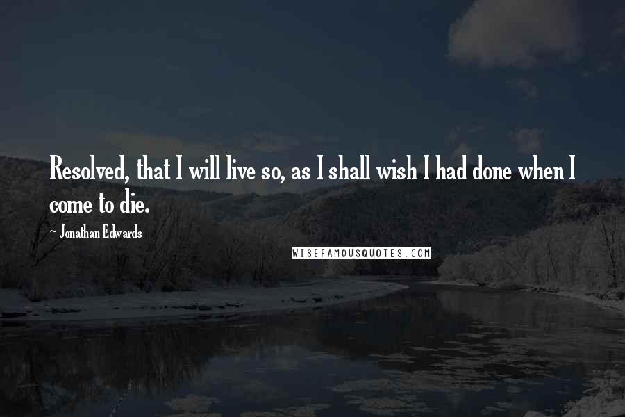 Jonathan Edwards Quotes: Resolved, that I will live so, as I shall wish I had done when I come to die.