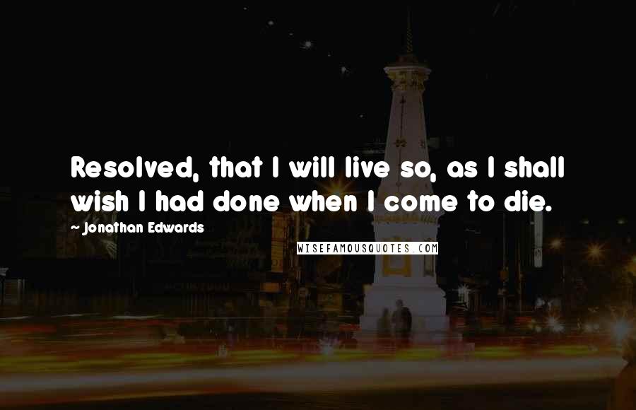 Jonathan Edwards Quotes: Resolved, that I will live so, as I shall wish I had done when I come to die.