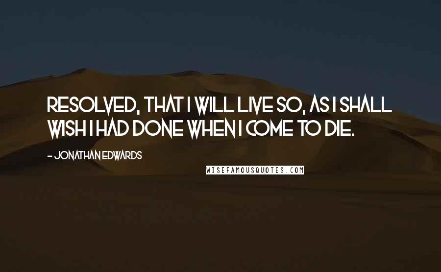 Jonathan Edwards Quotes: Resolved, that I will live so, as I shall wish I had done when I come to die.