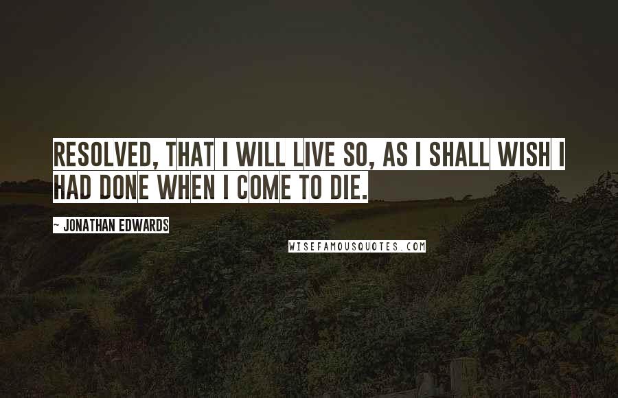 Jonathan Edwards Quotes: Resolved, that I will live so, as I shall wish I had done when I come to die.