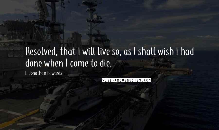 Jonathan Edwards Quotes: Resolved, that I will live so, as I shall wish I had done when I come to die.