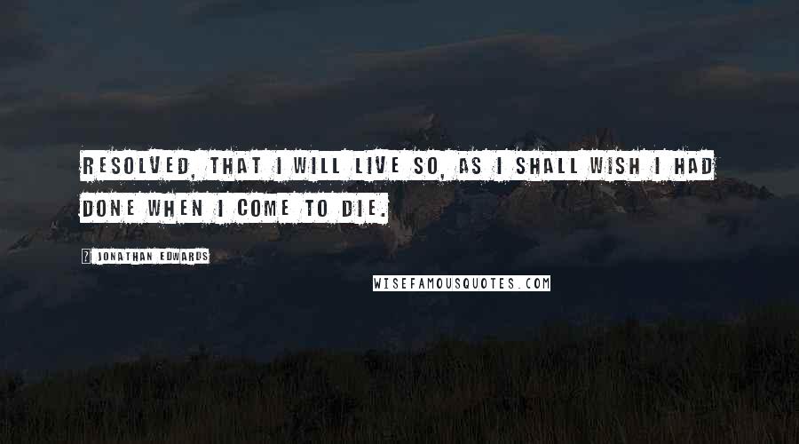 Jonathan Edwards Quotes: Resolved, that I will live so, as I shall wish I had done when I come to die.