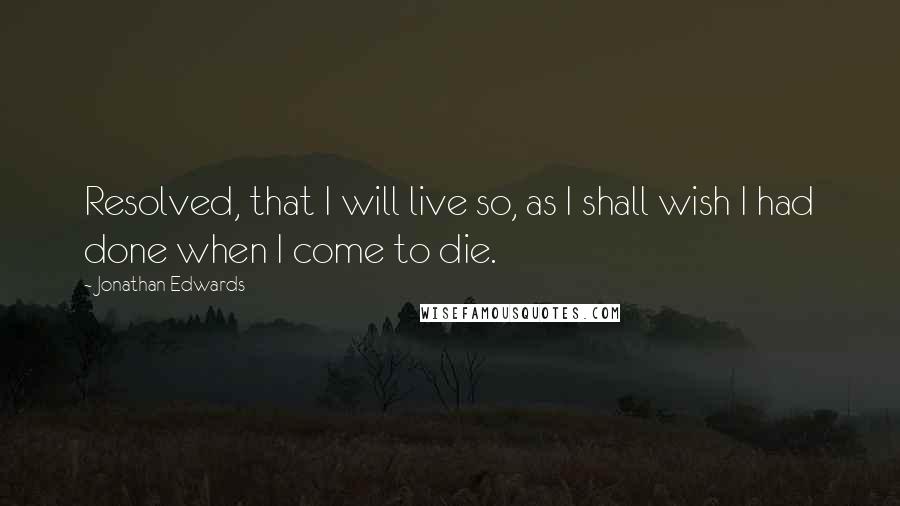 Jonathan Edwards Quotes: Resolved, that I will live so, as I shall wish I had done when I come to die.
