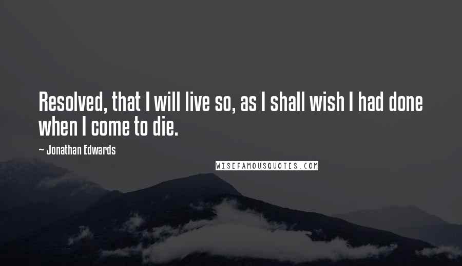 Jonathan Edwards Quotes: Resolved, that I will live so, as I shall wish I had done when I come to die.