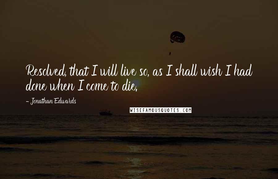 Jonathan Edwards Quotes: Resolved, that I will live so, as I shall wish I had done when I come to die.