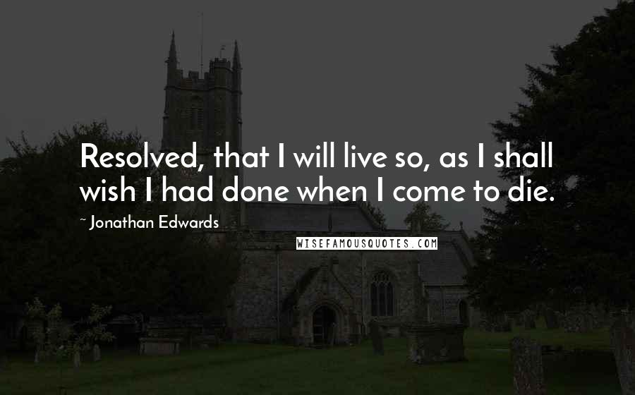 Jonathan Edwards Quotes: Resolved, that I will live so, as I shall wish I had done when I come to die.