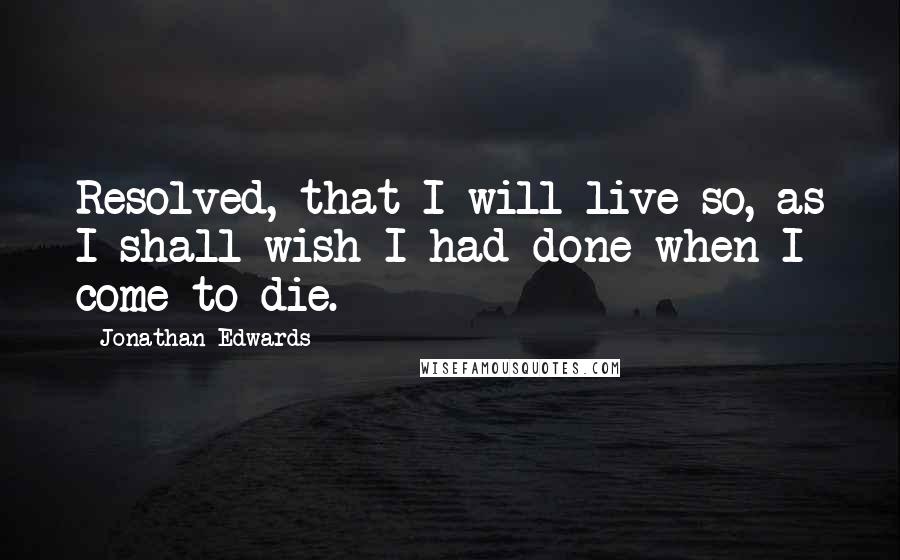 Jonathan Edwards Quotes: Resolved, that I will live so, as I shall wish I had done when I come to die.