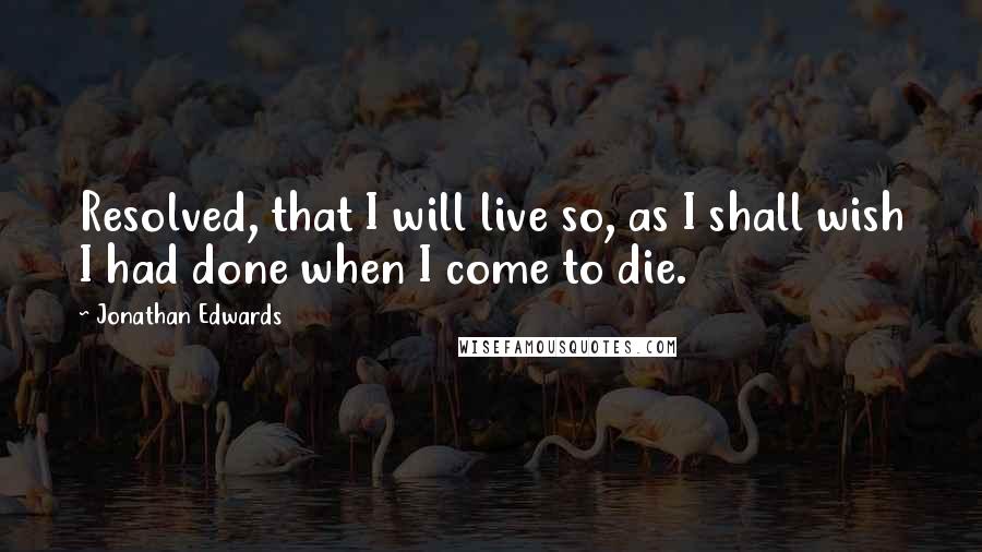 Jonathan Edwards Quotes: Resolved, that I will live so, as I shall wish I had done when I come to die.