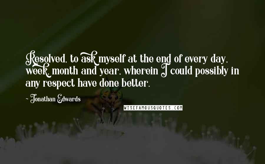 Jonathan Edwards Quotes: Resolved, to ask myself at the end of every day, week, month and year, wherein I could possibly in any respect have done better.