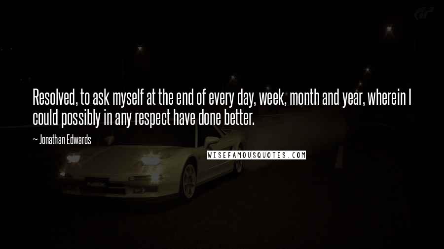 Jonathan Edwards Quotes: Resolved, to ask myself at the end of every day, week, month and year, wherein I could possibly in any respect have done better.