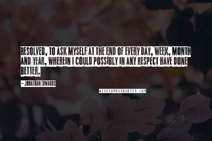 Jonathan Edwards Quotes: Resolved, to ask myself at the end of every day, week, month and year, wherein I could possibly in any respect have done better.