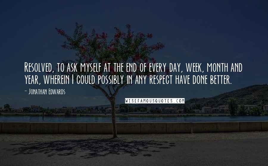 Jonathan Edwards Quotes: Resolved, to ask myself at the end of every day, week, month and year, wherein I could possibly in any respect have done better.