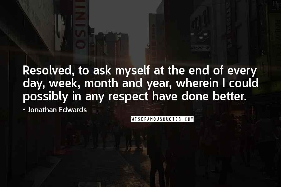 Jonathan Edwards Quotes: Resolved, to ask myself at the end of every day, week, month and year, wherein I could possibly in any respect have done better.