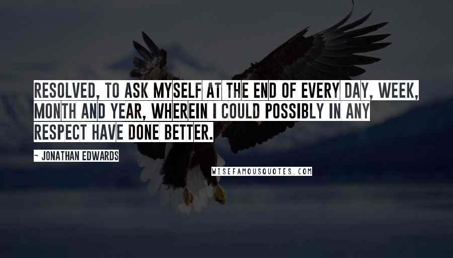 Jonathan Edwards Quotes: Resolved, to ask myself at the end of every day, week, month and year, wherein I could possibly in any respect have done better.