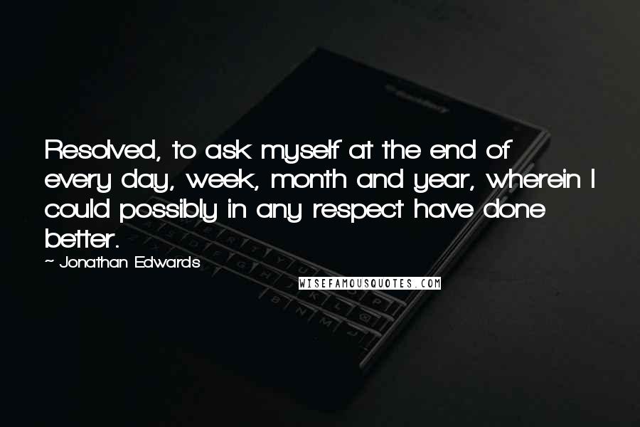 Jonathan Edwards Quotes: Resolved, to ask myself at the end of every day, week, month and year, wherein I could possibly in any respect have done better.