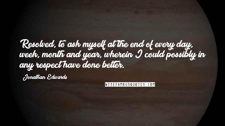 Jonathan Edwards Quotes: Resolved, to ask myself at the end of every day, week, month and year, wherein I could possibly in any respect have done better.