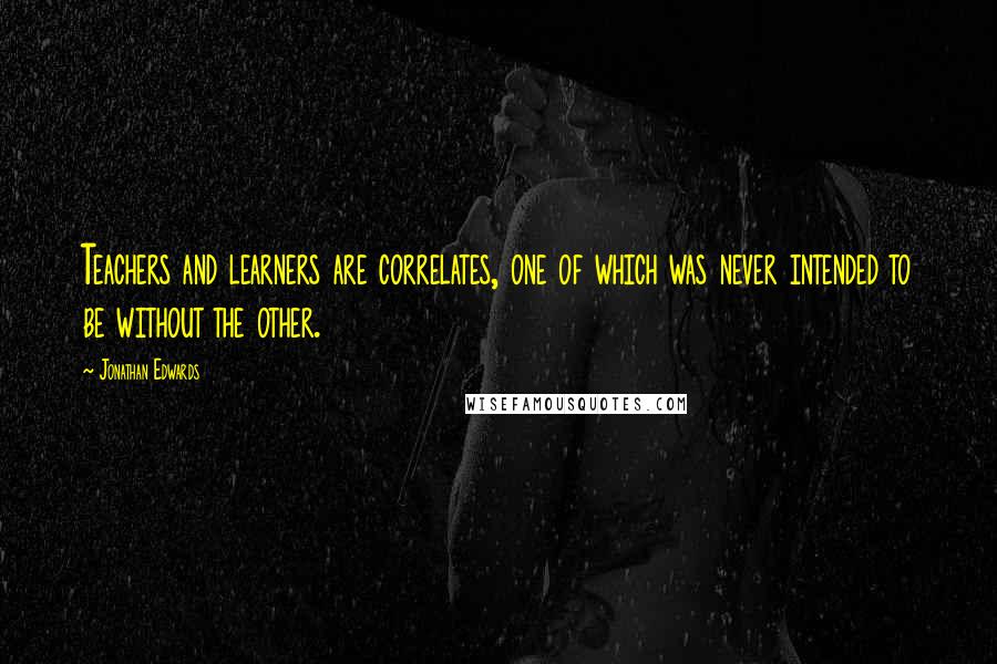 Jonathan Edwards Quotes: Teachers and learners are correlates, one of which was never intended to be without the other.