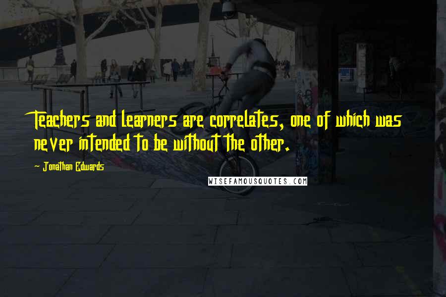 Jonathan Edwards Quotes: Teachers and learners are correlates, one of which was never intended to be without the other.